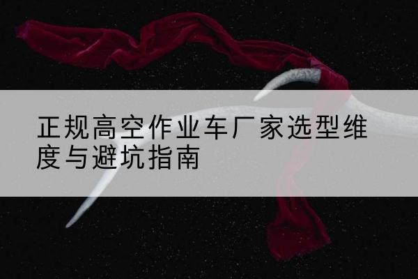 玛曲高空作业车厂家-正规选型维度与避坑指南