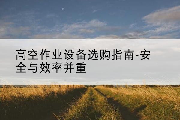 玛曲登高车怎么选-高空作业设备选购指南-安全与效率并重
