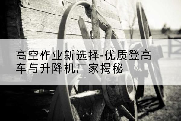 玛曲登高车厂家-高空作业新选择-优质登高车与升降机厂家揭秘
