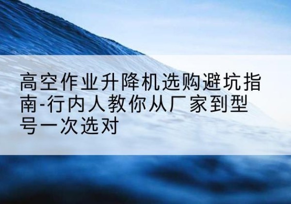 玛曲升降平台厂家-高空作业升降机选购避坑指南-行内人教你从厂家到型号一次选对