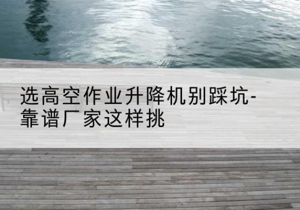 玛曲剪叉式升降机厂家-选高空作业升降机别踩坑-靠谱厂家这样挑