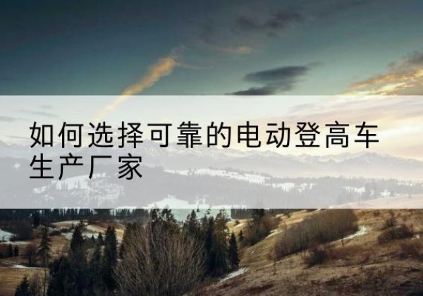 玛曲电动登高车厂家-如何选择可靠的电动登高车生产厂家
