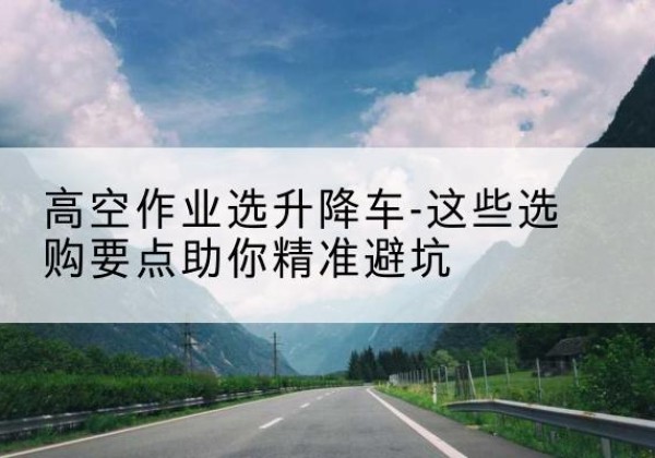 玛曲升降车厂家-高空作业选升降车-这些选购要点助你*避坑