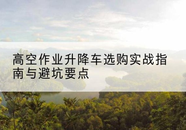玛曲升降车怎么选-高空作业升降车选购实战指南与避坑要点