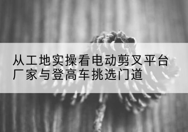 玛曲电动剪叉升降平台厂家-从工地实操看电动剪叉平台厂家与登高车挑选门道