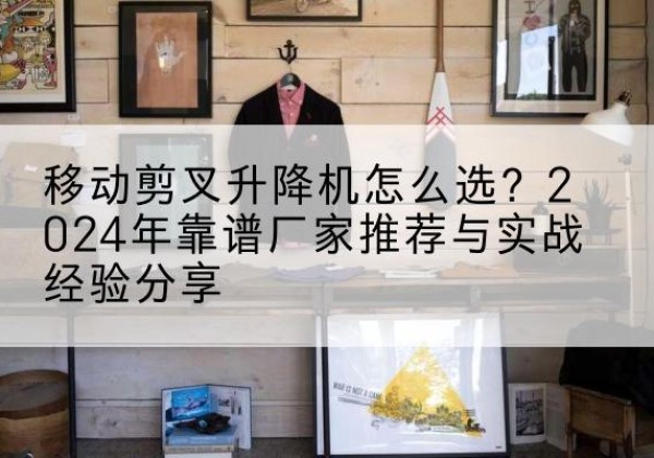 玛曲升降平台厂家推荐-移动剪叉升降机怎么选？2024年靠谱厂家推荐与实战经验分享
