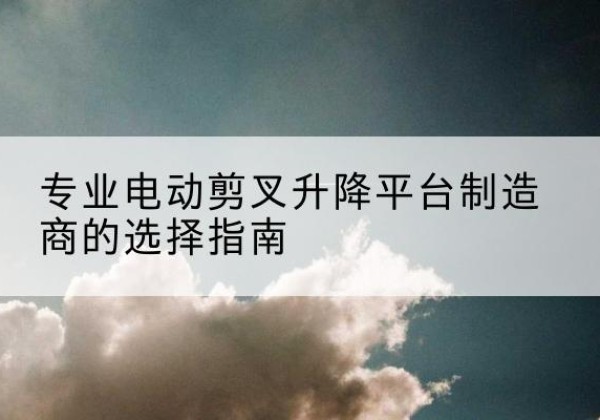玛曲电动剪叉升降平台厂家-专业电动剪叉升降平台制造商的选择指南