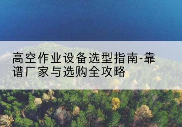 玛曲升降车厂家-高空作业设备选型指南-靠谱厂家与选购全攻略