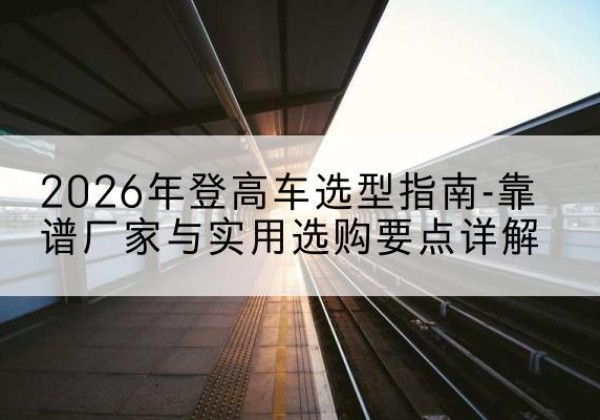 玛曲登高车厂家推荐-2026年登高车选型指南-靠谱厂家与实用选购要点详解