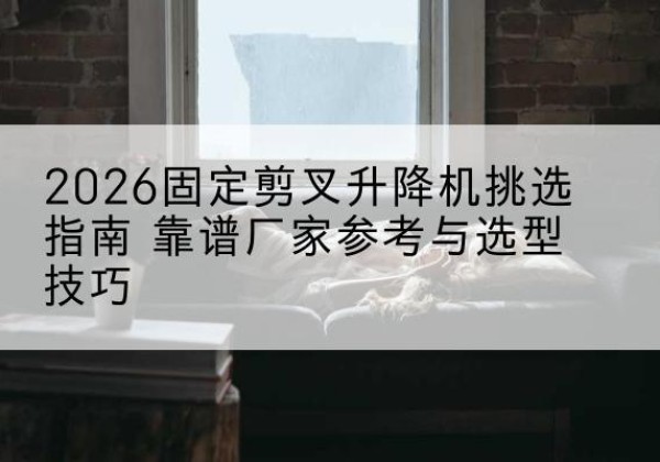 玛曲固定剪叉升降机厂家推荐-2026固定剪叉升降机挑选指南 靠谱厂家参考与选型技巧