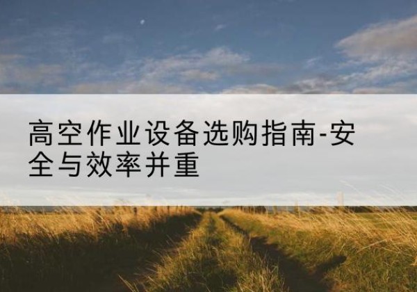 玛曲登高车怎么选-高空作业设备选购指南-安全与效率并重