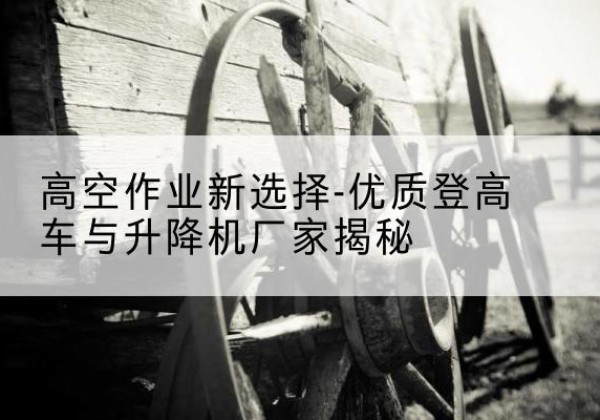 玛曲登高车厂家-高空作业新选择-优质登高车与升降机厂家揭秘